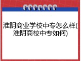 淮阴商业学校中专怎么样(淮阴商校中专如何)