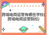 跨境电商运营有哪些学校(跨境电商运营院校)