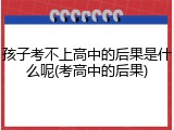 孩子考不上高中的后果是什么呢(考高中的后果)