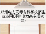 郑州电力高等专科学校招生就业网(郑州电力高专招就网)