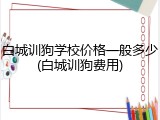 白城训狗学校价格一般多少(白城训狗费用)