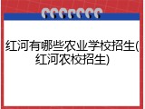 红河有哪些农业学校招生(红河农校招生)