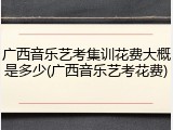 广西音乐艺考集训花费大概是多少(广西音乐艺考花费)