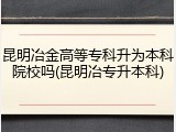 昆明冶金高等专科升为本科院校吗(昆明冶专升本科)