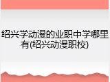 绍兴学动漫的业职中学哪里有(绍兴动漫职校)