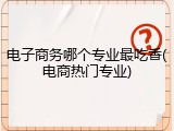 电子商务哪个专业最吃香(电商热门专业)