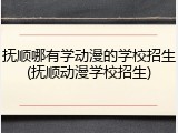 抚顺哪有学动漫的学校招生(抚顺动漫学校招生)