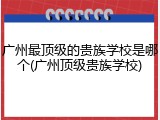 广州最顶级的贵族学校是哪个(广州顶级贵族学校)
