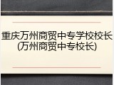 重庆万州商贸中专学校校长(万州商贸中专校长)
