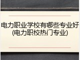 电力职业学校有哪些专业好(电力职校热门专业)