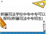 新疆司法学校中专中专可以报吗(新疆司法中专招生)