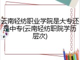 云南轻纺职业学院是大专还是中专(云南轻纺职院学历层次)