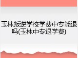 玉林叛逆学校学费中专能退吗(玉林中专退学费)