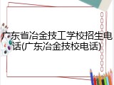 广东省冶金技工学校招生电话(广东冶金技校电话)