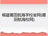 福建莆田航海学校官网(莆田航海校网)