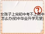 女孩子上完初中考不上高中怎么办(初中毕业升学无望)
