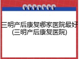 三明产后康复哪家医院最好(三明产后康复医院)
