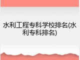 水利工程专科学校排名(水利专科排名)