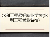 水利工程最好就业学校(水利工程就业名校)