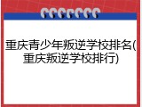 重庆青少年叛逆学校排名(重庆叛逆学校排行)