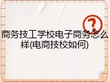 商务技工学校电子商务怎么样(电商技校如何)