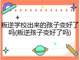 叛逆学校出来的孩子变好了吗(叛逆孩子变好了吗)