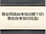 雅安网络自考培训哪个好(雅安自考培训优选)