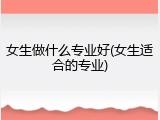 女生做什么专业好(女生适合的专业)