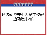 延边动漫专业职高学校(延边动漫职校)