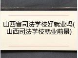 山西省司法学校好就业吗(山西司法学校就业前景)