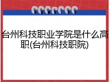 台州科技职业学院是什么高职(台州科技职院)