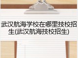 武汉航海学校在哪里技校招生(武汉航海技校招生)