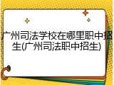 广州司法学校在哪里职中招生(广州司法职中招生)