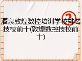 酒泉敦煌数控培训学校排名技校前十(敦煌数控技校前十)