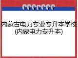 内蒙古电力专业专升本学校(内蒙电力专升本)