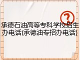 承德石油高等专科学校招生办电话(承德油专招办电话)