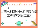 山西水利职业技术学院在哪里(山西水院位置)