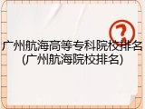 广州航海高等专科院校排名(广州航海院校排名)