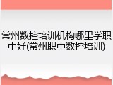 常州数控培训机构哪里学职中好(常州职中数控培训)