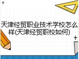 天津经贸职业技术学校怎么样(天津经贸职校如何)
