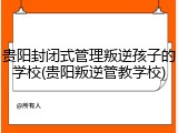 贵阳封闭式管理叛逆孩子的学校(贵阳叛逆管教学校)