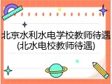 北京水利水电学校教师待遇(北水电校教师待遇)