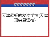 天津最好的复读学校(天津顶尖复读校)