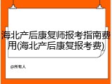 海北产后康复师报考指南费用(海北产后康复报考费)