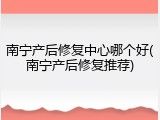 南宁产后修复中心哪个好(南宁产后修复推荐)