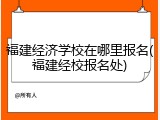 福建经济学校在哪里报名(福建经校报名处)