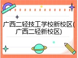 广西二轻技工学校新校区(广西二轻新校区)