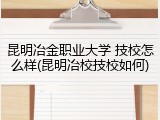 昆明冶金职业大学 技校怎么样(昆明冶校技校如何)