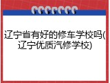 辽宁省有好的修车学校吗(辽宁优质汽修学校)