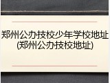 郑州公办技校少年学校地址(郑州公办技校地址)